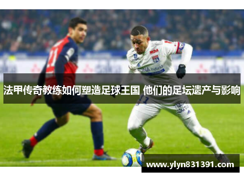 法甲传奇教练如何塑造足球王国 他们的足坛遗产与影响